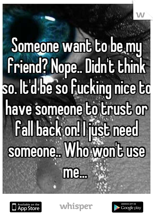 Someone want to be my friend? Nope.. Didn't think so. It'd be so fucking nice to have someone to trust or fall back on! I just need someone.. Who won't use me... 