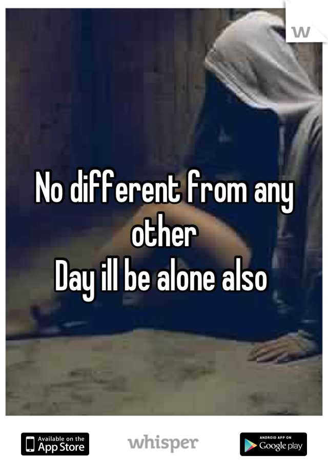 No different from any other 
Day ill be alone also 