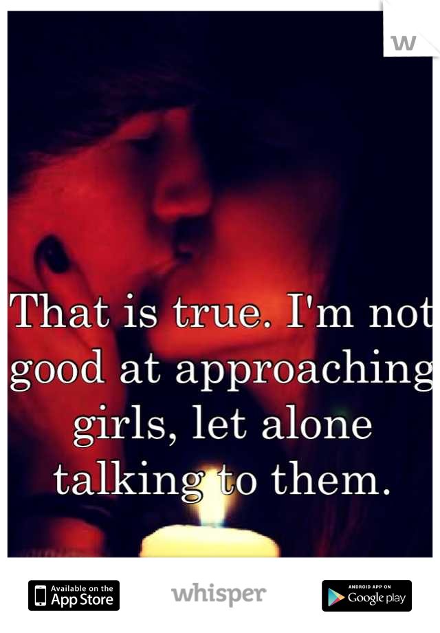 That is true. I'm not good at approaching girls, let alone talking to them.