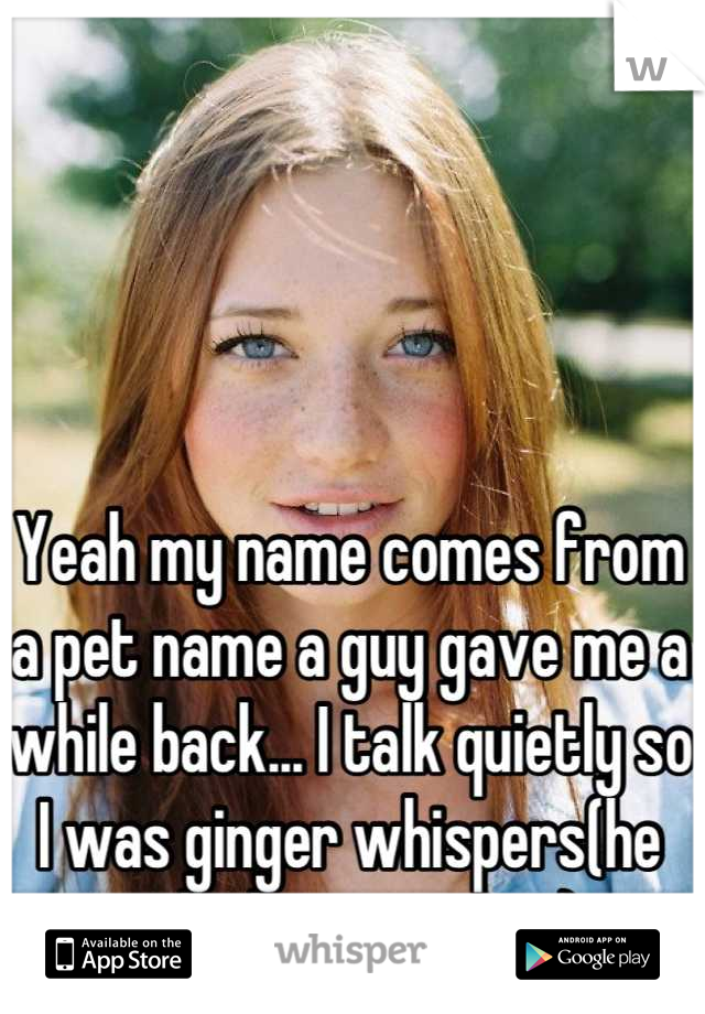 Yeah my name comes from a pet name a guy gave me a while back... I talk quietly so I was ginger whispers(he called me a ginger)