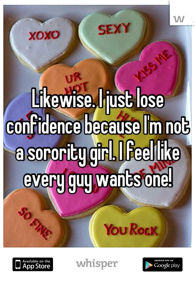 Likewise. I just lose confidence because I'm not a sorority girl. I feel like every guy wants one!