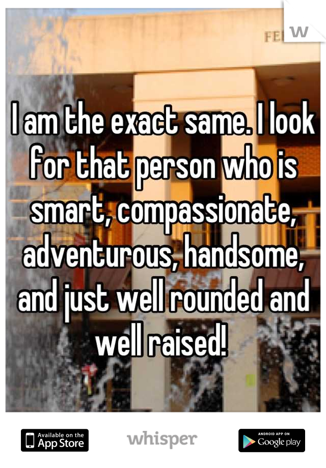 I am the exact same. I look for that person who is smart, compassionate, adventurous, handsome, and just well rounded and well raised! 