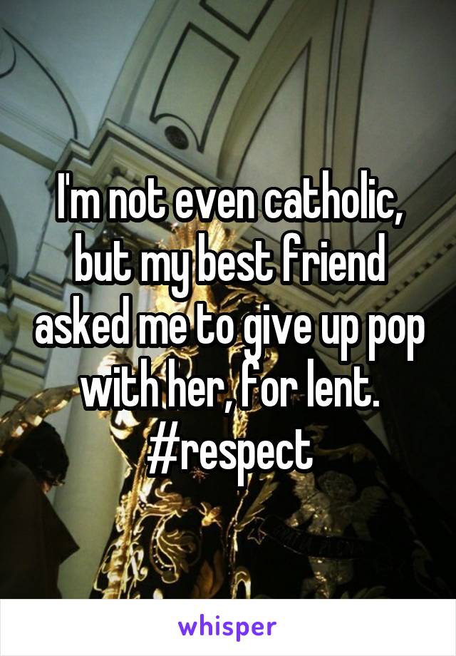 I'm not even catholic, but my best friend asked me to give up pop with her, for lent. #respect