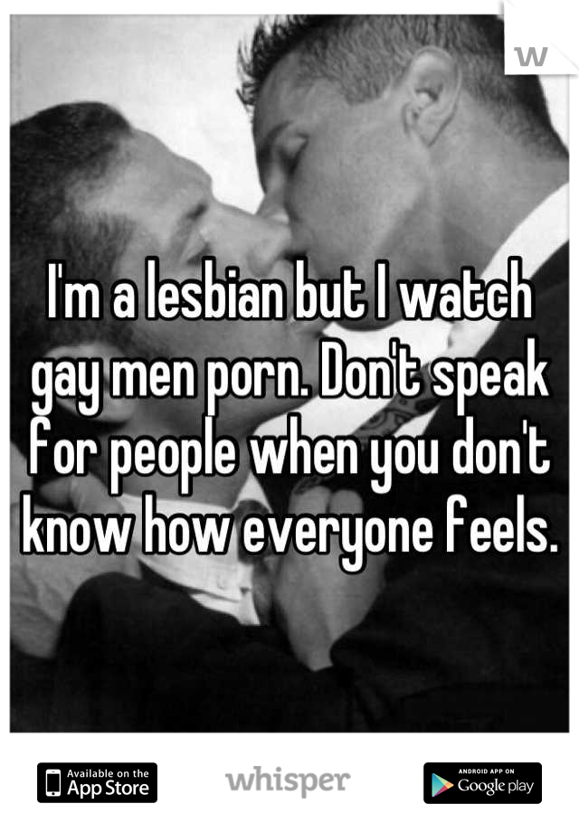 I'm a lesbian but I watch gay men porn. Don't speak for people when you don't know how everyone feels.