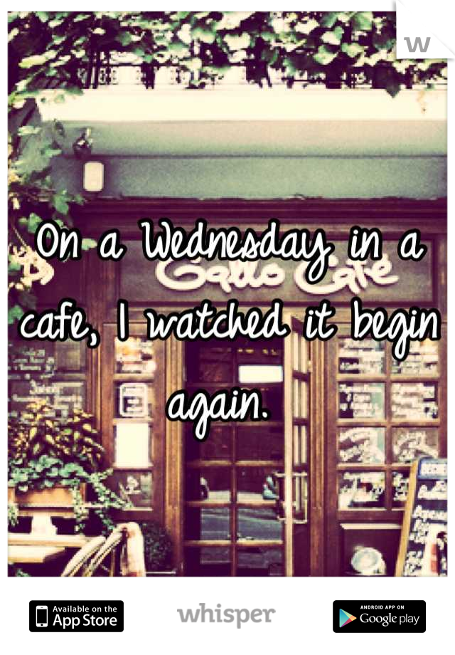 On a Wednesday in a cafe, I watched it begin again. 