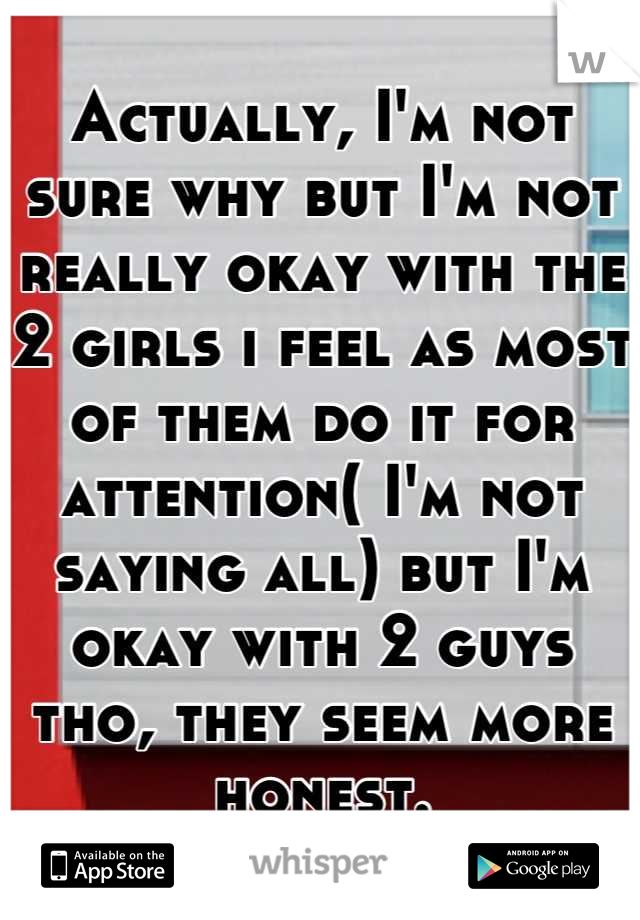 Actually, I'm not sure why but I'm not really okay with the 2 girls i feel as most of them do it for attention( I'm not saying all) but I'm okay with 2 guys tho, they seem more honest.