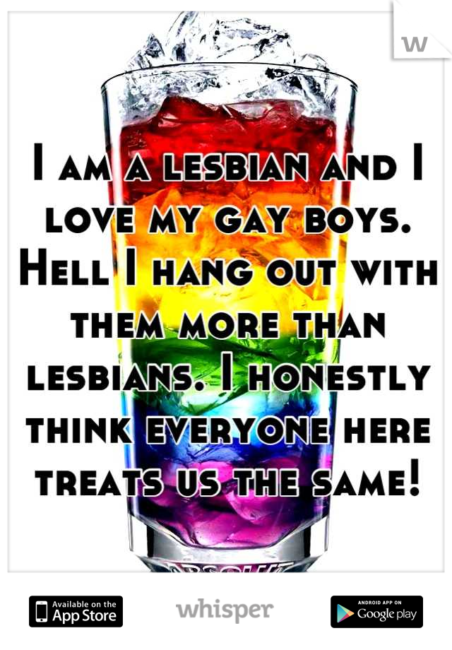 I am a lesbian and I love my gay boys. Hell I hang out with them more than lesbians. I honestly think everyone here treats us the same!