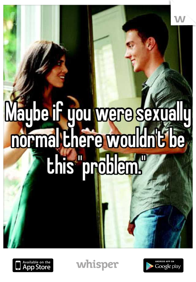 Maybe if you were sexually normal there wouldn't be this "problem." 