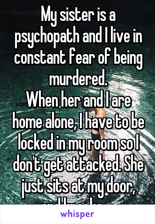 My sister is a psychopath and I live in constant fear of being murdered.
When her and I are home alone, I have to be locked in my room so I don't get attacked. She just sits at my door, and knocks.....