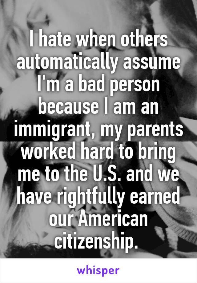 I hate when others automatically assume I'm a bad person because I am an immigrant, my parents worked hard to bring me to the U.S. and we have rightfully earned our American citizenship. 