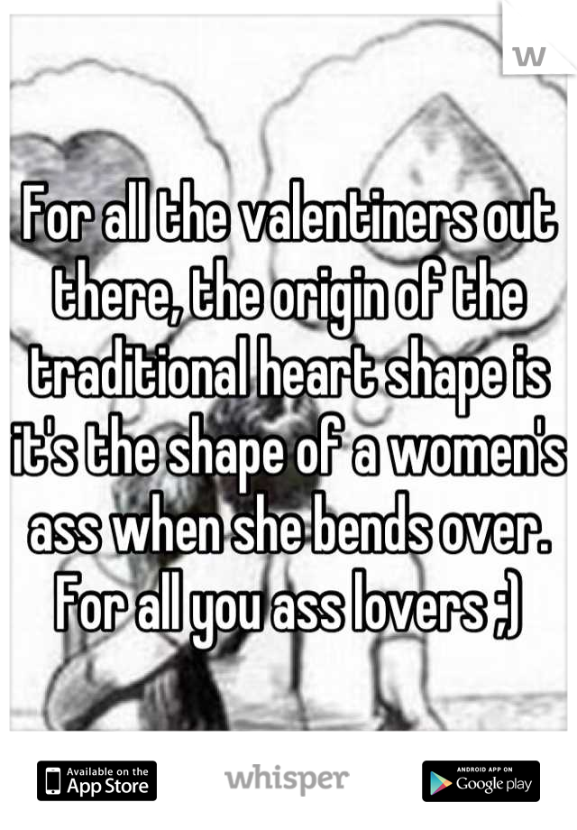 For all the valentiners out there, the origin of the traditional heart shape is it's the shape of a women's ass when she bends over. For all you ass lovers ;)
