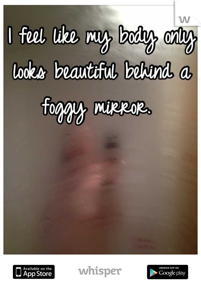 I feel like my body only looks beautiful behind a foggy mirror. 