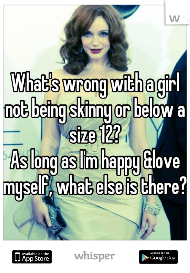 What's wrong with a girl not being skinny or below a size 12? 
As long as I'm happy &love myself, what else is there? 
