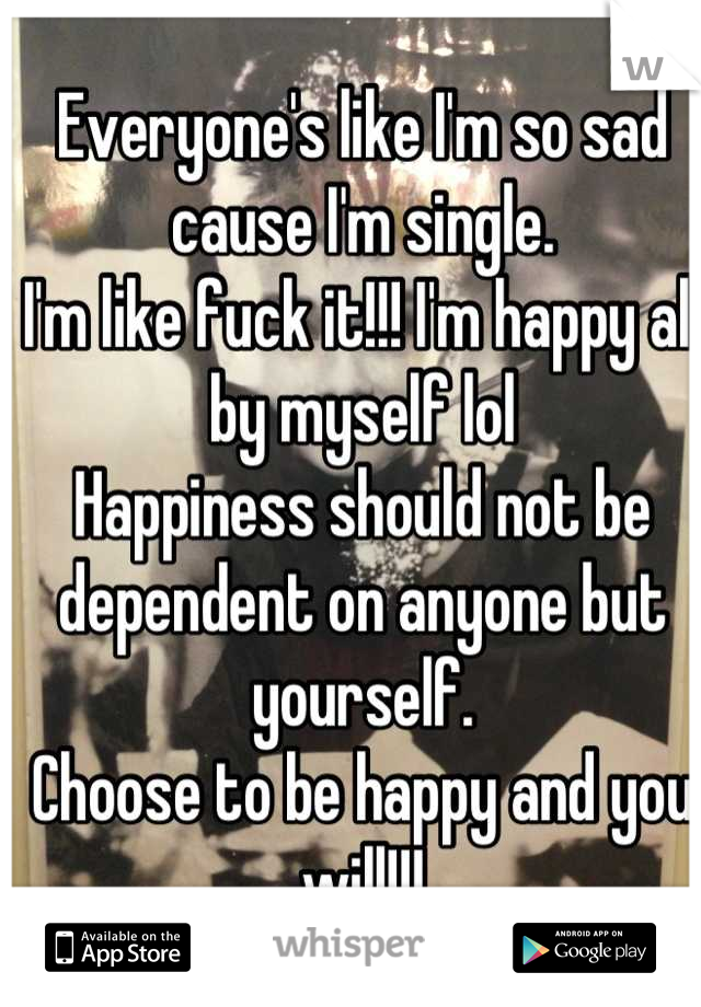 Everyone's like I'm so sad cause I'm single.
I'm like fuck it!!! I'm happy all by myself lol 
Happiness should not be dependent on anyone but yourself. 
Choose to be happy and you will!!!