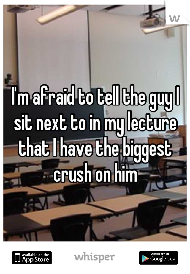 I'm afraid to tell the guy I sit next to in my lecture that I have the biggest crush on him