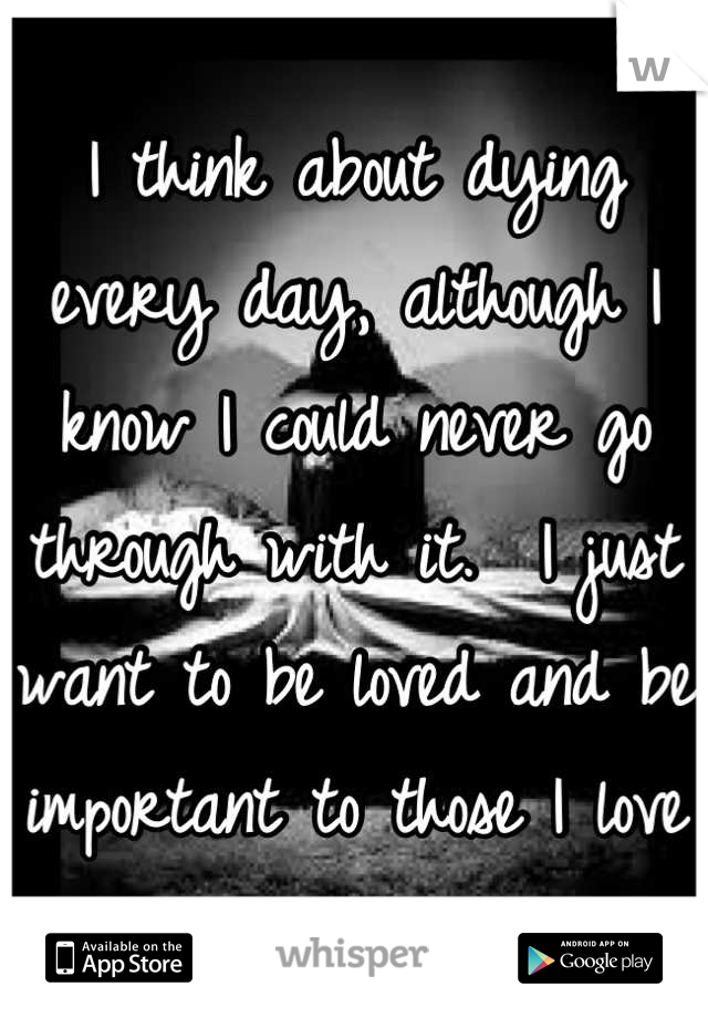 I think about dying every day, although I know I could never go through with it.  I just want to be loved and be important to those I love