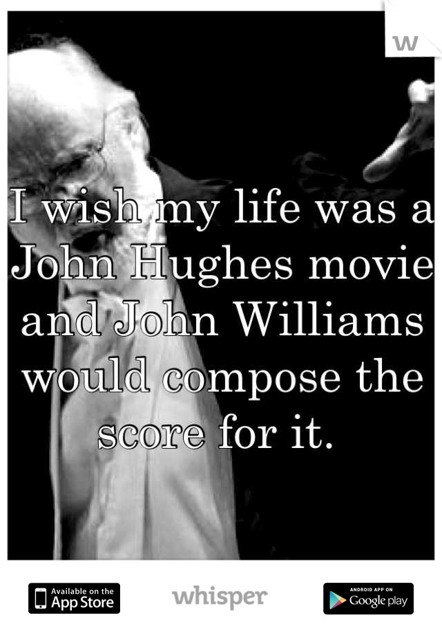 I wish my life was a John Hughes movie and John Williams would compose the score for it. 