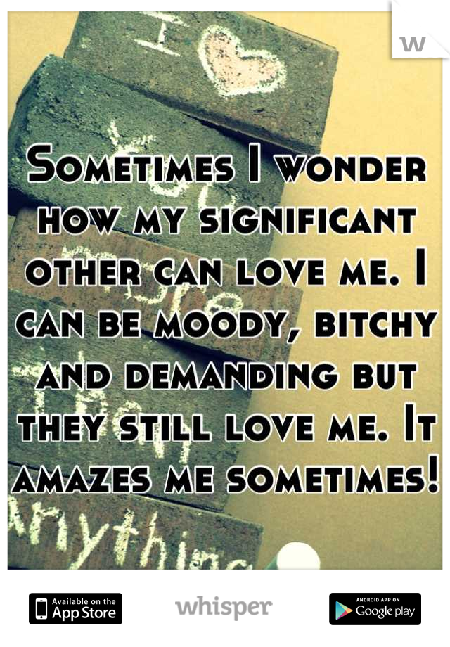 Sometimes I wonder how my significant other can love me. I can be moody, bitchy and demanding but they still love me. It amazes me sometimes!