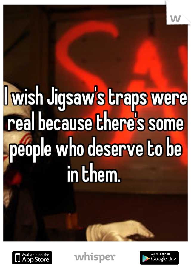 I wish Jigsaw's traps were real because there's some people who deserve to be in them. 