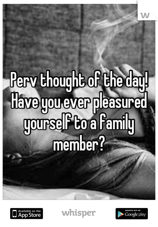 Perv thought of the day!
Have you ever pleasured yourself to a family member?