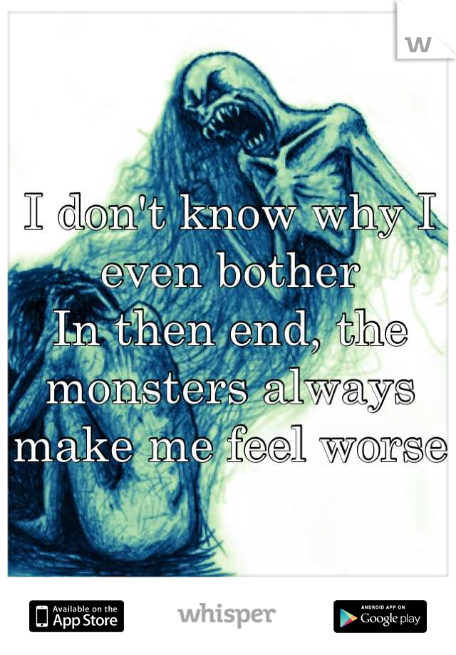 I don't know why I even bother
In then end, the monsters always make me feel worse
