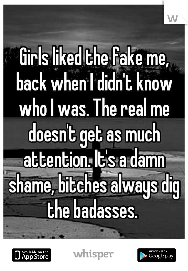 Girls liked the fake me, back when I didn't know who I was. The real me doesn't get as much attention. It's a damn shame, bitches always dig the badasses. 