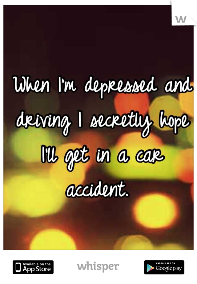When I'm depressed and driving I secretly hope I'll get in a car accident. 