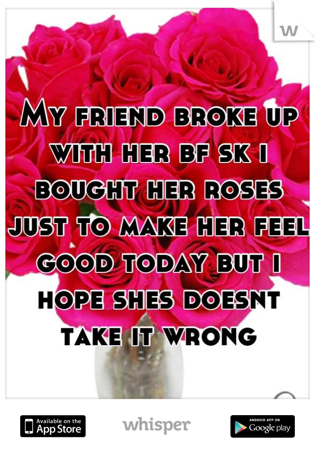 My friend broke up with her bf sk i bought her roses just to make her feel good today but i hope shes doesnt take it wrong