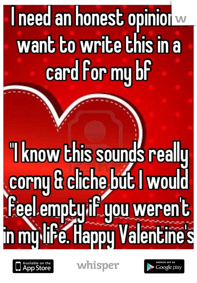 I need an honest opinion. I want to write this in a card for my bf


"I know this sounds really corny & cliche but I would feel empty if you weren't in my life. Happy Valentine's Day babe, I love you."