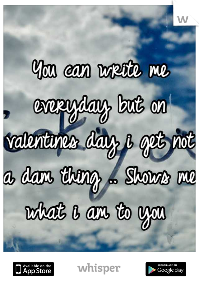 You can write me everyday but on valentines day i get not a dam thing .. Shows me what i am to you 
