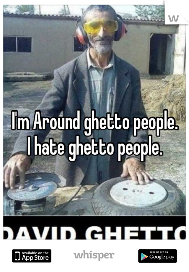 I'm Around ghetto people.
I hate ghetto people.