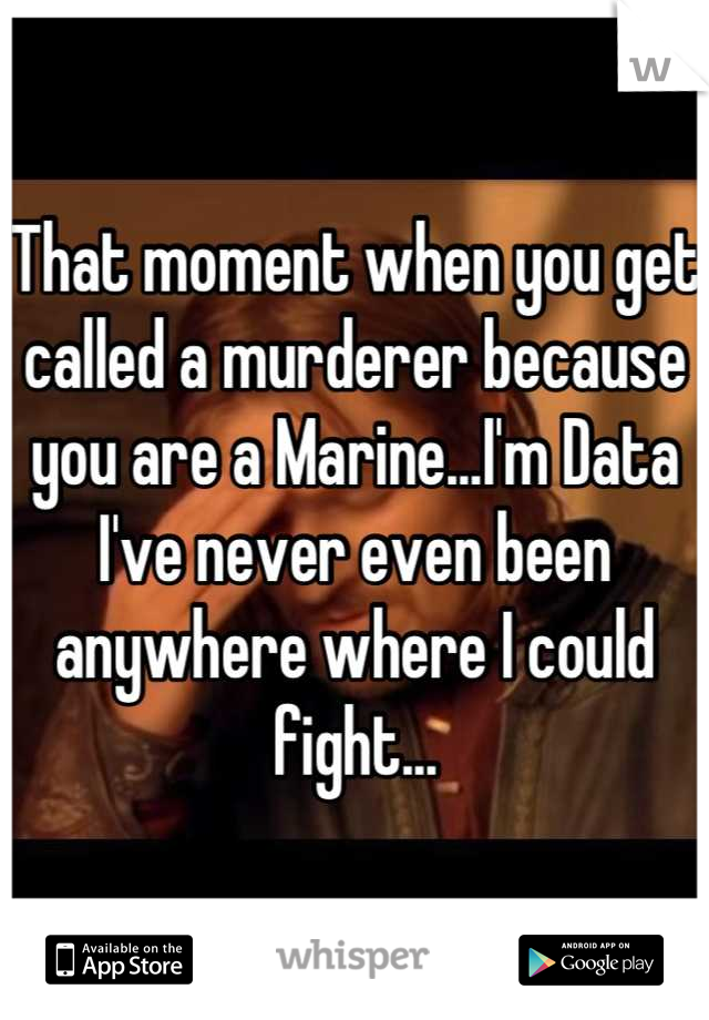 That moment when you get called a murderer because you are a Marine...I'm Data I've never even been anywhere where I could fight...