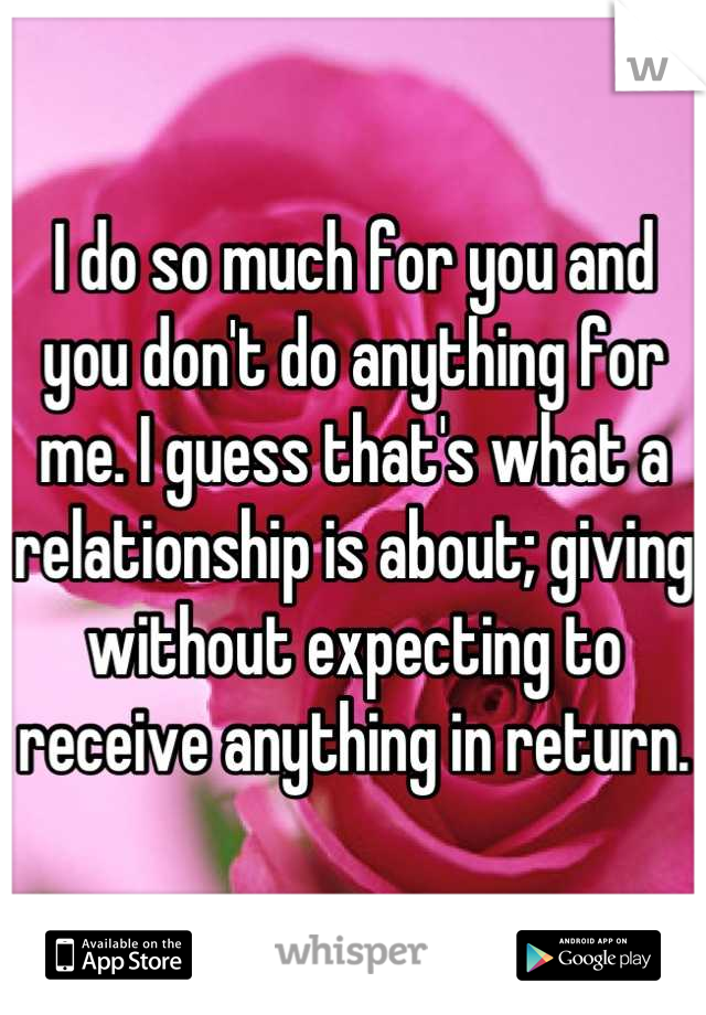 I do so much for you and you don't do anything for me. I guess that's what a relationship is about; giving without expecting to receive anything in return.