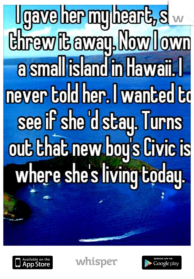 I gave her my heart, she threw it away. Now I own a small island in Hawaii. I never told her. I wanted to see if she 'd stay. Turns out that new boy's Civic is where she's living today.
