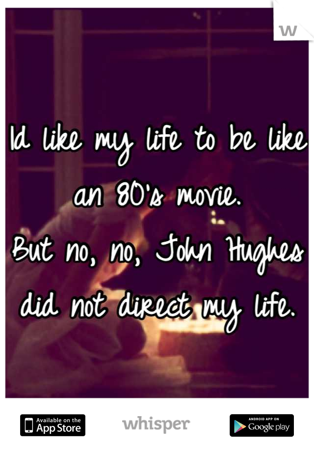 Id like my life to be like an 80's movie.
But no, no, John Hughes did not direct my life.