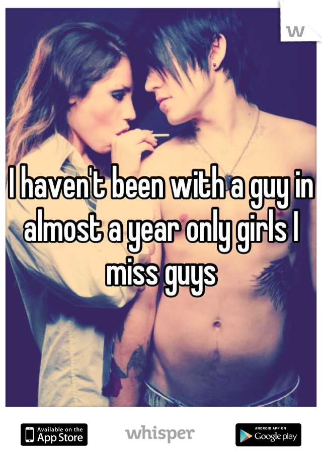 I haven't been with a guy in almost a year only girls I miss guys