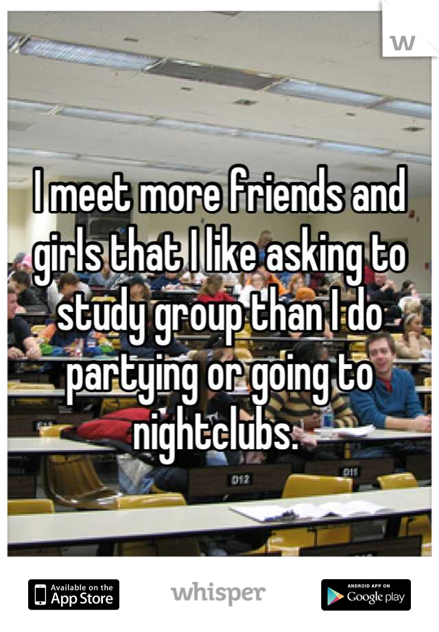 I meet more friends and girls that I like asking to study group than I do partying or going to nightclubs. 