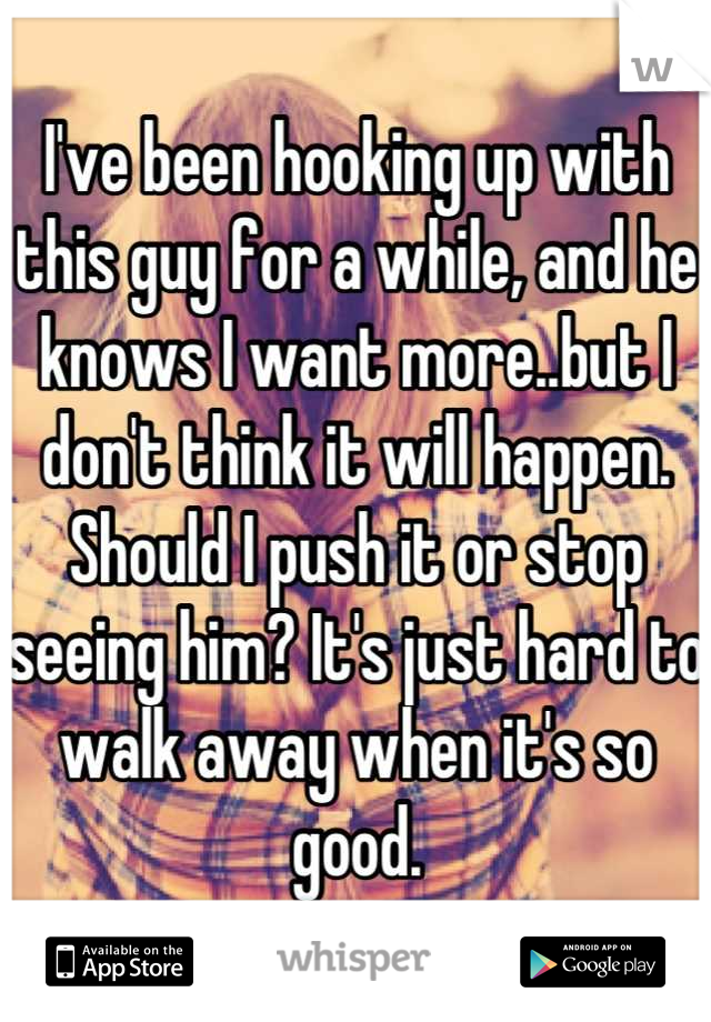 I've been hooking up with this guy for a while, and he knows I want more..but I don't think it will happen. Should I push it or stop seeing him? It's just hard to walk away when it's so good.