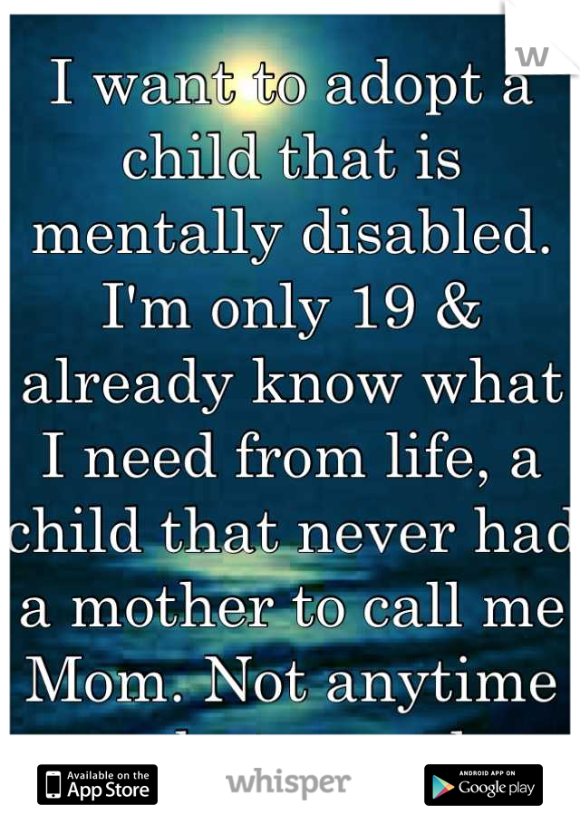 I want to adopt a child that is mentally disabled. I'm only 19 & already know what I need from life, a child that never had a mother to call me Mom. Not anytime soon, but someday..