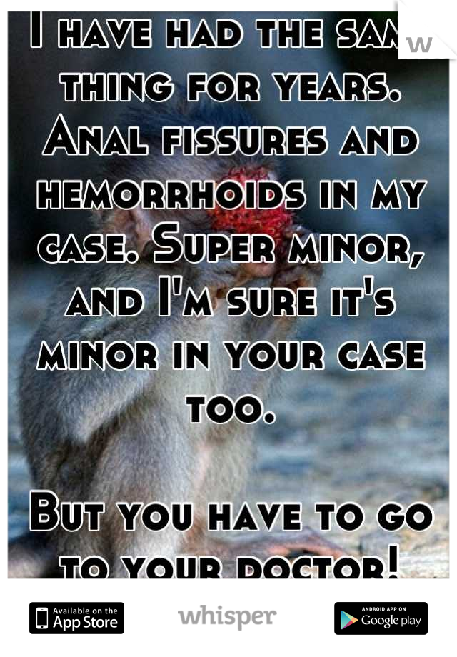 I have had the same thing for years. Anal fissures and hemorrhoids in my case. Super minor, and I'm sure it's minor in your case too.

But you have to go to your doctor! Don't be embarrassed.
