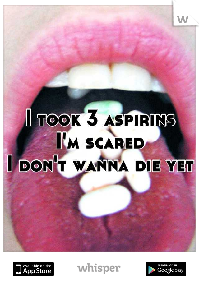 I took 3 aspirins 
I'm scared
I don't wanna die yet