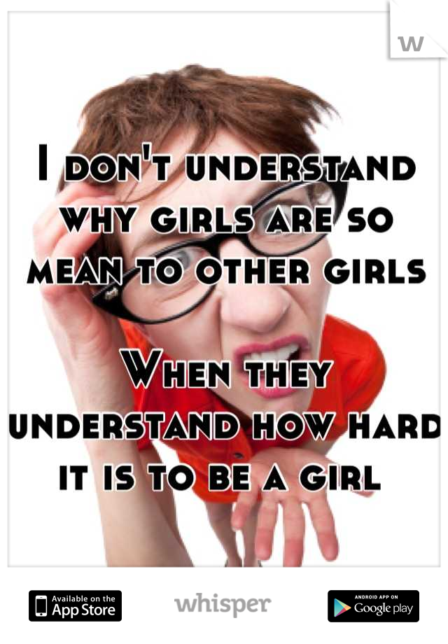 I don't understand why girls are so mean to other girls

When they understand how hard it is to be a girl 