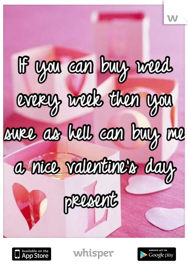 If you can buy weed every week then you sure as hell can buy me a nice valentine's day present 