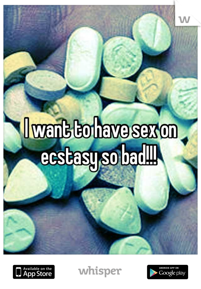 I want to have sex on ecstasy so bad!!! 