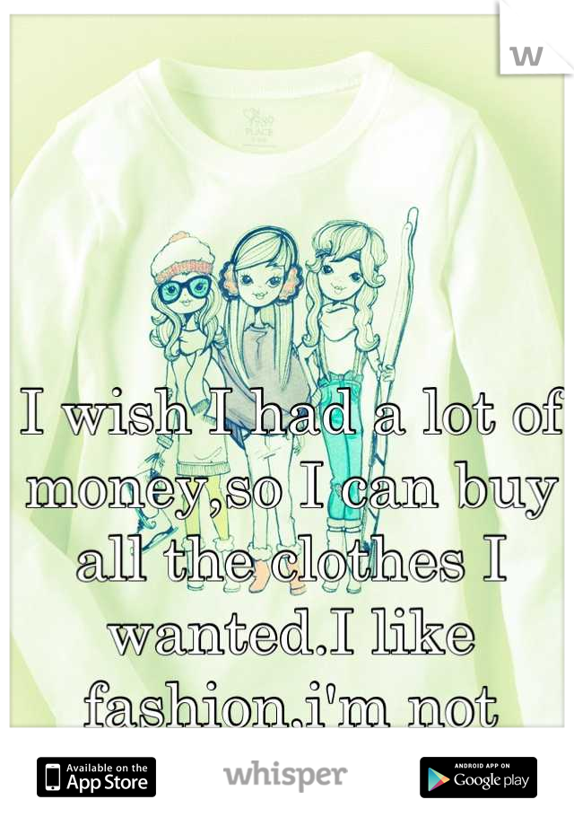 I wish I had a lot of money,so I can buy all the clothes I wanted.I like fashion,i'm not materialistic.
