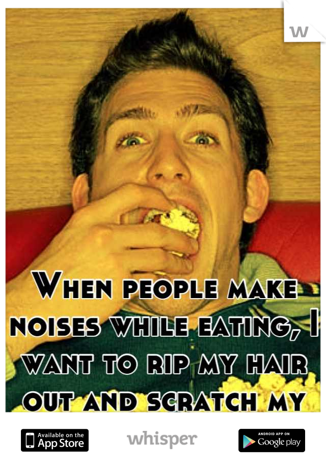 When people make noises while eating, I want to rip my hair out and scratch my eyes out.