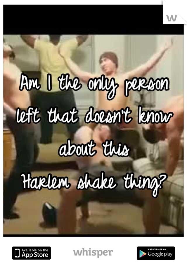 Am I the only person 
left that doesn't know about this 
Harlem shake thing?