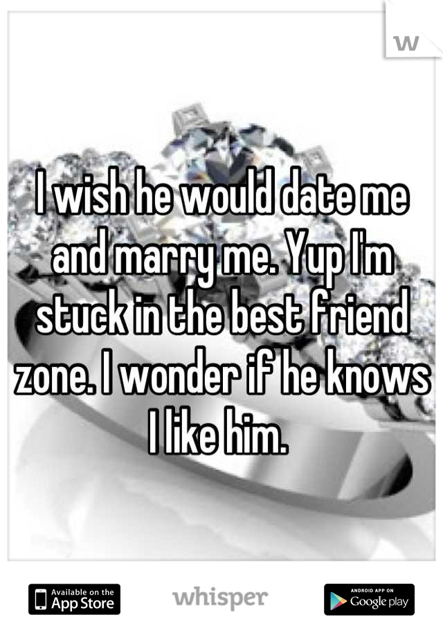 I wish he would date me and marry me. Yup I'm stuck in the best friend zone. I wonder if he knows I like him. 