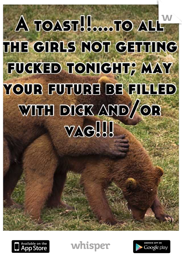 A toast!!....to all the girls not getting fucked tonight; may your future be filled with dick and/or vag!!!