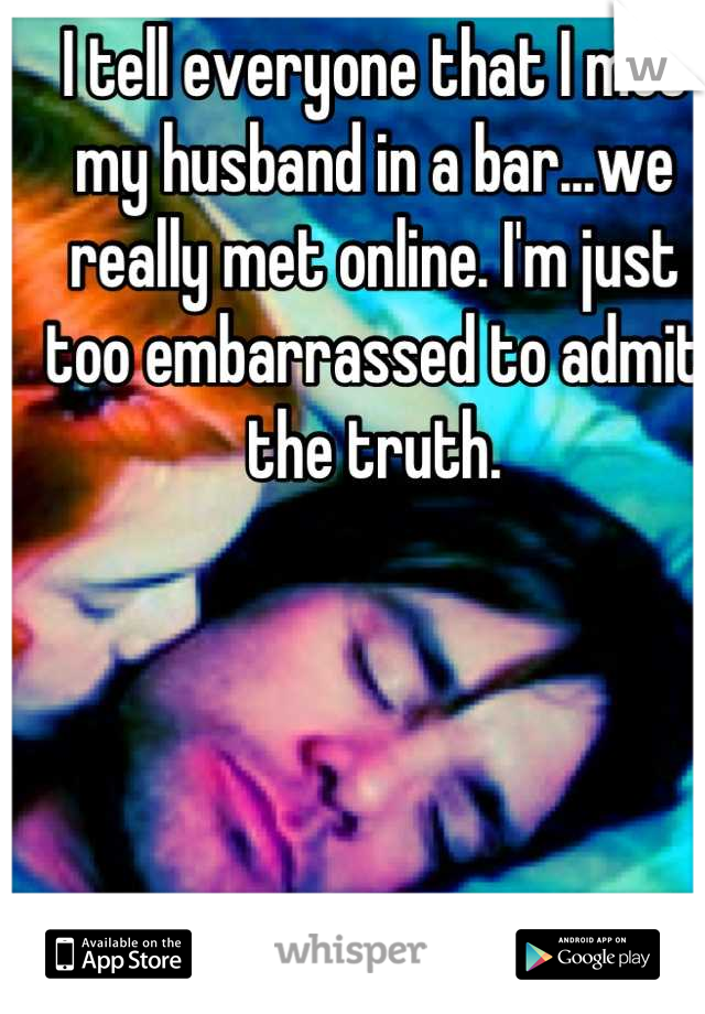 I tell everyone that I met my husband in a bar...we really met online. I'm just too embarrassed to admit the truth.
